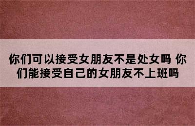 你们可以接受女朋友不是处女吗 你们能接受自己的女朋友不上班吗